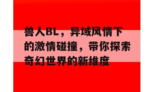 兽人BL，异域风情下的激情碰撞，带你探索奇幻世界的新维度
