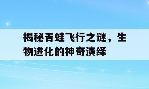 揭秘青蛙飞行之谜，生物进化的神奇演绎