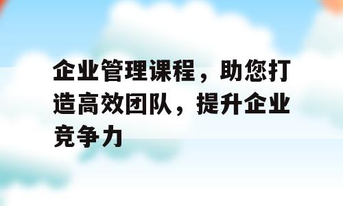 企业管理课程，助您打造高效团队，提升企业竞争力