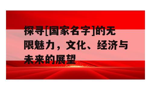 探寻[国家名字]的无限魅力，文化、经济与未来的展望