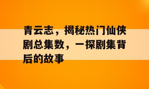 青云志，揭秘热门仙侠剧总集数，一探剧集背后的故事