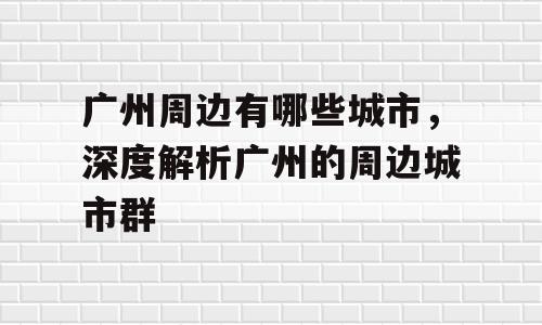 广州周边有哪些城市，深度解析广州的周边城市群