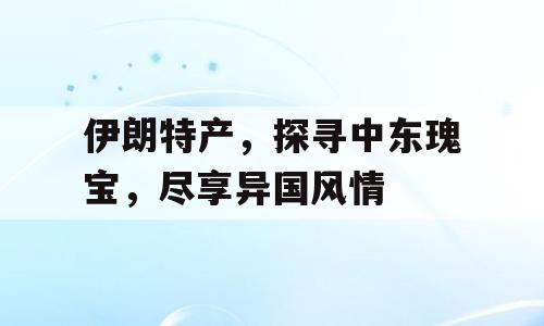 伊朗特产，探寻中东瑰宝，尽享异国风情