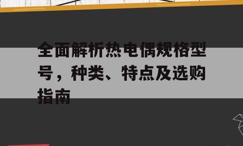 全面解析热电偶规格型号，种类、特点及选购指南