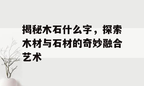 揭秘木石什么字，探索木材与石材的奇妙融合艺术