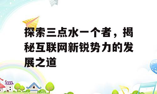 探索三点水一个者，揭秘互联网新锐势力的发展之道