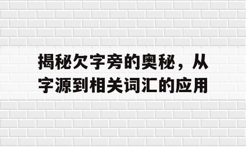 揭秘欠字旁的奥秘，从字源到相关词汇的应用