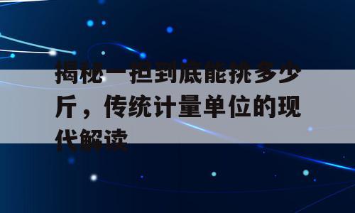 揭秘一担到底能挑多少斤，传统计量单位的现代解读