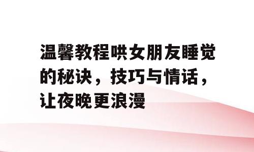温馨教程哄女朋友睡觉的秘诀，技巧与情话，让夜晚更浪漫
