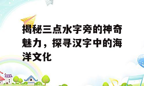 揭秘三点水字旁的神奇魅力，探寻汉字中的海洋文化