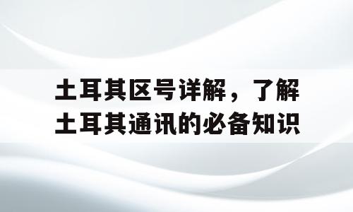土耳其区号详解，了解土耳其通讯的必备知识