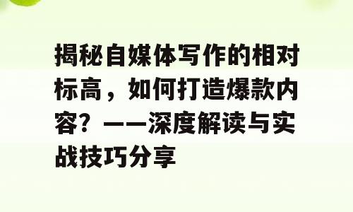 揭秘自媒体写作的相对标高，如何打造爆款内容？——深度解读与实战技巧分享