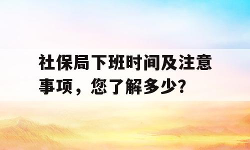 社保局下班时间及注意事项，您了解多少？
