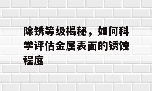 除锈等级揭秘，如何科学评估金属表面的锈蚀程度