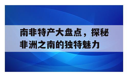 南非特产大盘点，探秘非洲之南的独特魅力