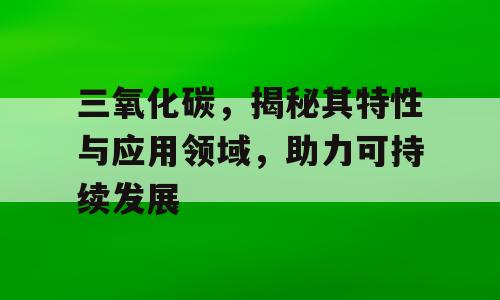三氧化碳，揭秘其特性与应用领域，助力可持续发展