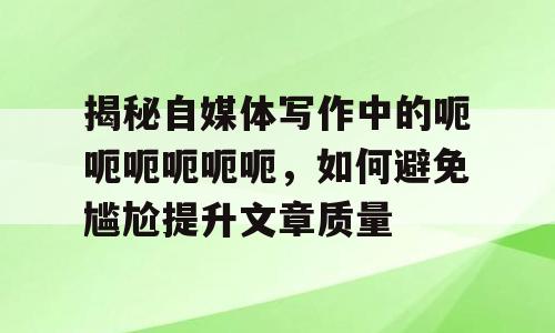 揭秘自媒体写作中的呃呃呃呃呃呃，如何避免尴尬提升文章质量