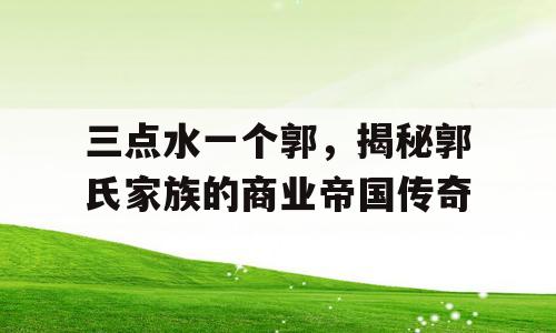 三点水一个郭，揭秘郭氏家族的商业帝国传奇