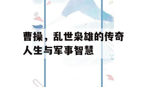 曹操，乱世枭雄的传奇人生与军事智慧