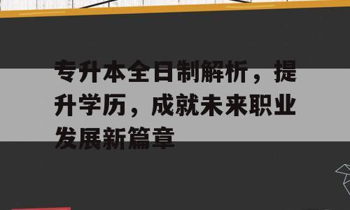 专升本全日制解析，提升学历，成就未来职业发展新篇章