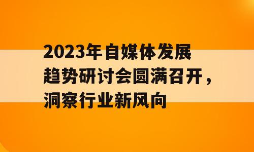 2023年自媒体发展趋势研讨会圆满召开，洞察行业新风向