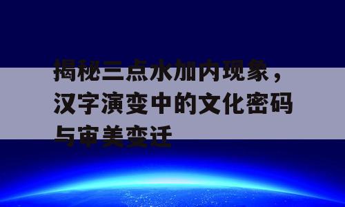 揭秘三点水加内现象，汉字演变中的文化密码与审美变迁