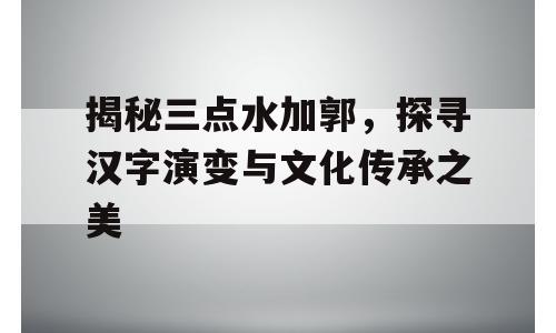 揭秘三点水加郭，探寻汉字演变与文化传承之美