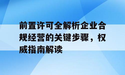前置许可全解析企业合规经营的关键步骤，权威指南解读