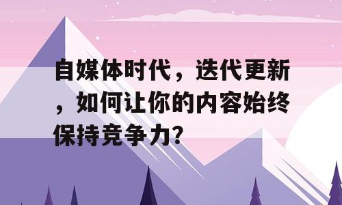 自媒体时代，迭代更新，如何让你的内容始终保持竞争力？