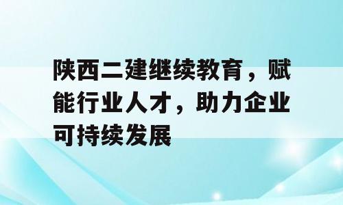 陕西二建继续教育，赋能行业人才，助力企业可持续发展
