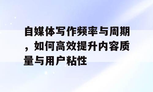 自媒体写作频率与周期，如何高效提升内容质量与用户粘性