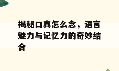 揭秘口真怎么念，语言魅力与记忆力的奇妙结合