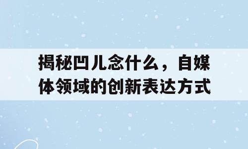 揭秘凹儿念什么，自媒体领域的创新表达方式