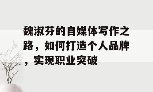 魏淑芬的自媒体写作之路，如何打造个人品牌，实现职业突破
