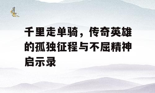千里走单骑，传奇英雄的孤独征程与不屈精神启示录