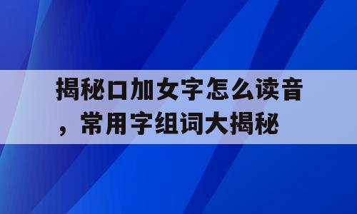 揭秘口加女字怎么读音，常用字组词大揭秘