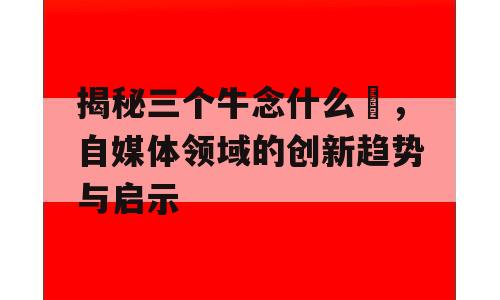 揭秘三个牛念什么犇，自媒体领域的创新趋势与启示