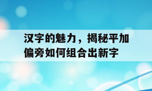 汉字的魅力，揭秘平加偏旁如何组合出新字