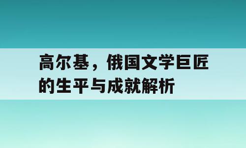 高尔基，俄国文学巨匠的生平与成就解析