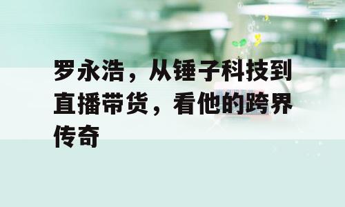 罗永浩，从锤子科技到直播带货，看他的跨界传奇