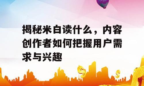 揭秘米白读什么，内容创作者如何把握用户需求与兴趣