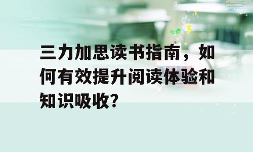 三力加思读书指南，如何有效提升阅读体验和知识吸收？