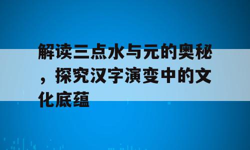 解读三点水与元的奥秘，探究汉字演变中的文化底蕴