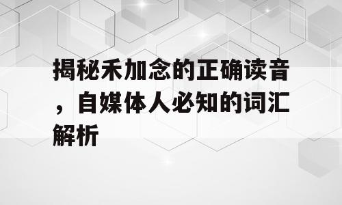 揭秘禾加念的正确读音，自媒体人必知的词汇解析