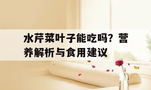 水芹菜叶子能吃吗？营养解析与食用建议