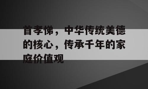 首孝悌，中华传统美德的核心，传承千年的家庭价值观
