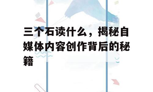 三个石读什么，揭秘自媒体内容创作背后的秘籍