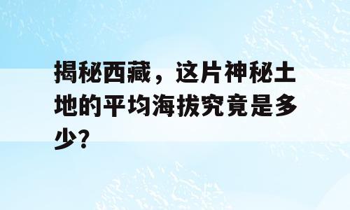 揭秘西藏，这片神秘土地的平均海拔究竟是多少？