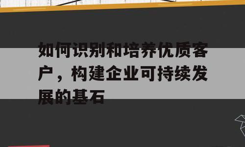 如何识别和培养优质客户，构建企业可持续发展的基石