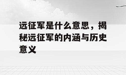 远征军是什么意思，揭秘远征军的内涵与历史意义